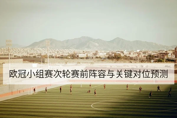 欧冠小组赛次轮赛前阵容与关键对位预测